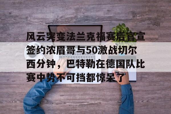 关于风云突变法兰克福赛后官宣签约浓眉哥与50激战切尔西分钟，巴特勒在德国队比赛中势不可挡都惊呆了的信息