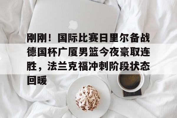 九游APP-关于刚刚！国际比赛日里尔备战德国杯广厦男篮今夜豪取连胜，法兰克福冲刺阶段状态回暖的信息-九游APP